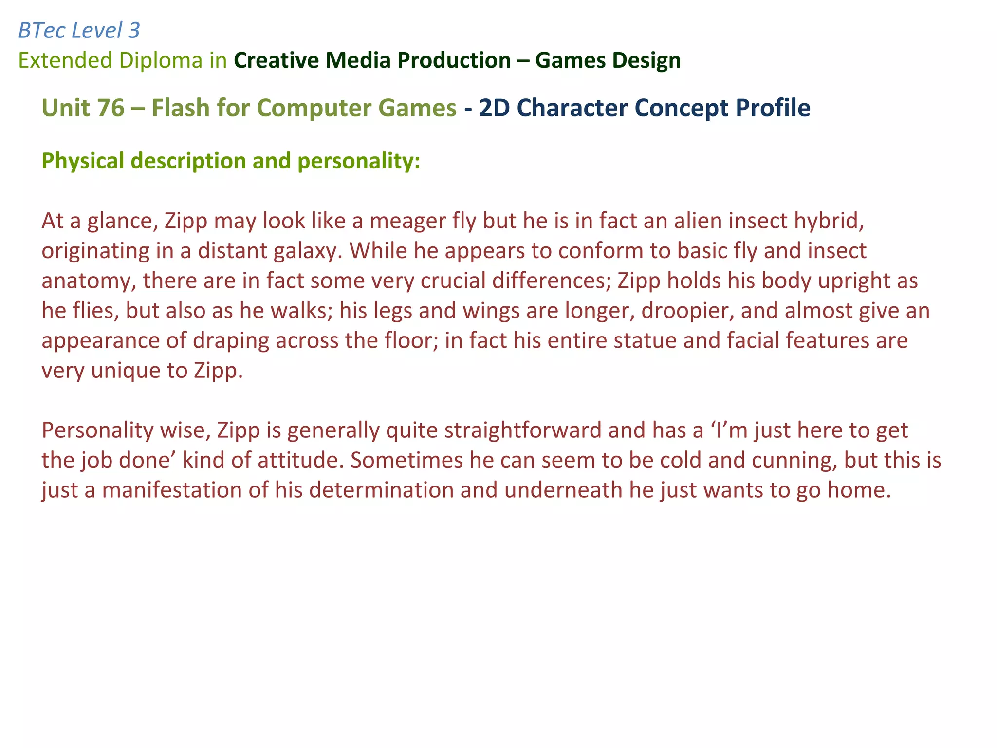 BTec Level 3
Extended Diploma in Creative Media Production – Games Design
  Unit 76 – Flash for Computer Games - 2D Character Concept Profile
  Physical description and personality:

  At a glance, Zipp may look like a meager fly but he is in fact an alien insect hybrid,
  originating in a distant galaxy. While he appears to conform to basic fly and insect
  anatomy, there are in fact some very crucial differences; Zipp holds his body upright as
  he flies, but also as he walks; his legs and wings are longer, droopier, and almost give an
  appearance of draping across the floor; in fact his entire statue and facial features are
  very unique to Zipp.

  Personality wise, Zipp is generally quite straightforward and has a ‘I’m just here to get
  the job done’ kind of attitude. Sometimes he can seem to be cold and cunning, but this is
  just a manifestation of his determination and underneath he just wants to go home.
 