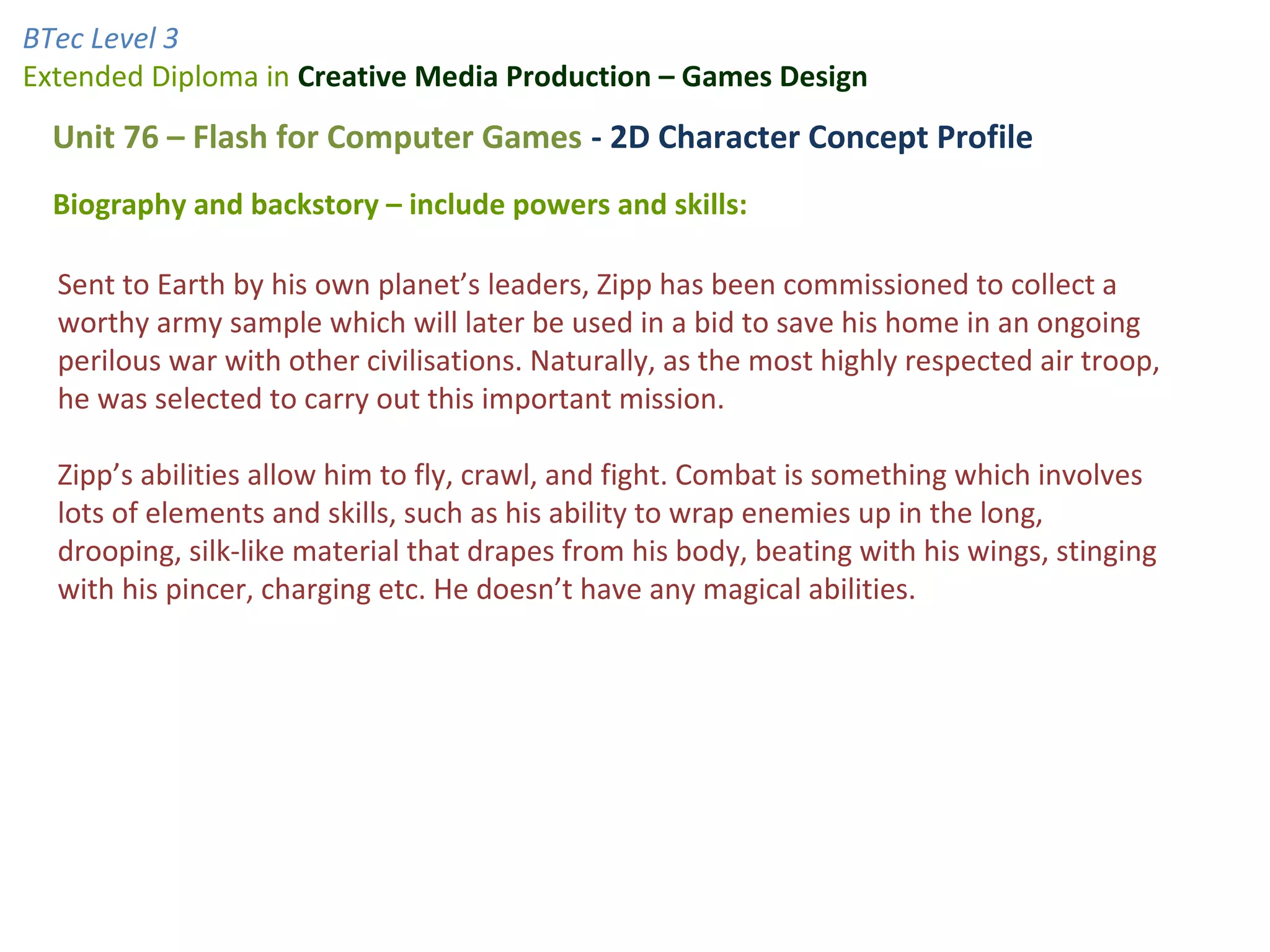 BTec Level 3
Extended Diploma in Creative Media Production – Games Design
  Unit 76 – Flash for Computer Games - 2D Character Concept Profile
  Biography and backstory – include powers and skills:

  Sent to Earth by his own planet’s leaders, Zipp has been commissioned to collect a
  worthy army sample which will later be used in a bid to save his home in an ongoing
  perilous war with other civilisations. Naturally, as the most highly respected air troop,
  he was selected to carry out this important mission.

  Zipp’s abilities allow him to fly, crawl, and fight. Combat is something which involves
  lots of elements and skills, such as his ability to wrap enemies up in the long,
  drooping, silk-like material that drapes from his body, beating with his wings, stinging
  with his pincer, charging etc. He doesn’t have any magical abilities.
 