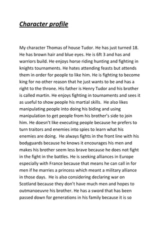 Character profile

My character Thomas of house Tudor. He has just turned 18.
He has brown hair and blue eyes. He is 6ft 3 and has and
warriors build. He enjoys horse riding hunting and fighting in
knights tournaments. He hates attending feasts but attends
them in order for people to like him. He is fighting to become
king for no other reason that he just wants to be and has a
right to the throne. His father is Henry Tudor and his brother
is called martin. He enjoys fighting in tournaments and sees it
as useful to show people his martial skills. He also likes
manipulating people into doing his biding and using
manipulation to get people from his brother’s side to join
him. He doesn’t like executing people because he prefers to
turn traitors and enemies into spies to learn what his
enemies are doing. He always fights in the front line with his
bodyguards because he knows it encourages his men and
makes his brother seem less brave because he does not fight
in the fight in the battles. He is seeking alliances in Europe
especially with France because that means he can call in for
men if he marries a princess which meant a military alliance
in those days. He is also considering declaring war on
Scotland because they don’t have much men and hopes to
outmanoeuvre his brother. He has a sword that has been
passed down for generations in his family because it is so

 