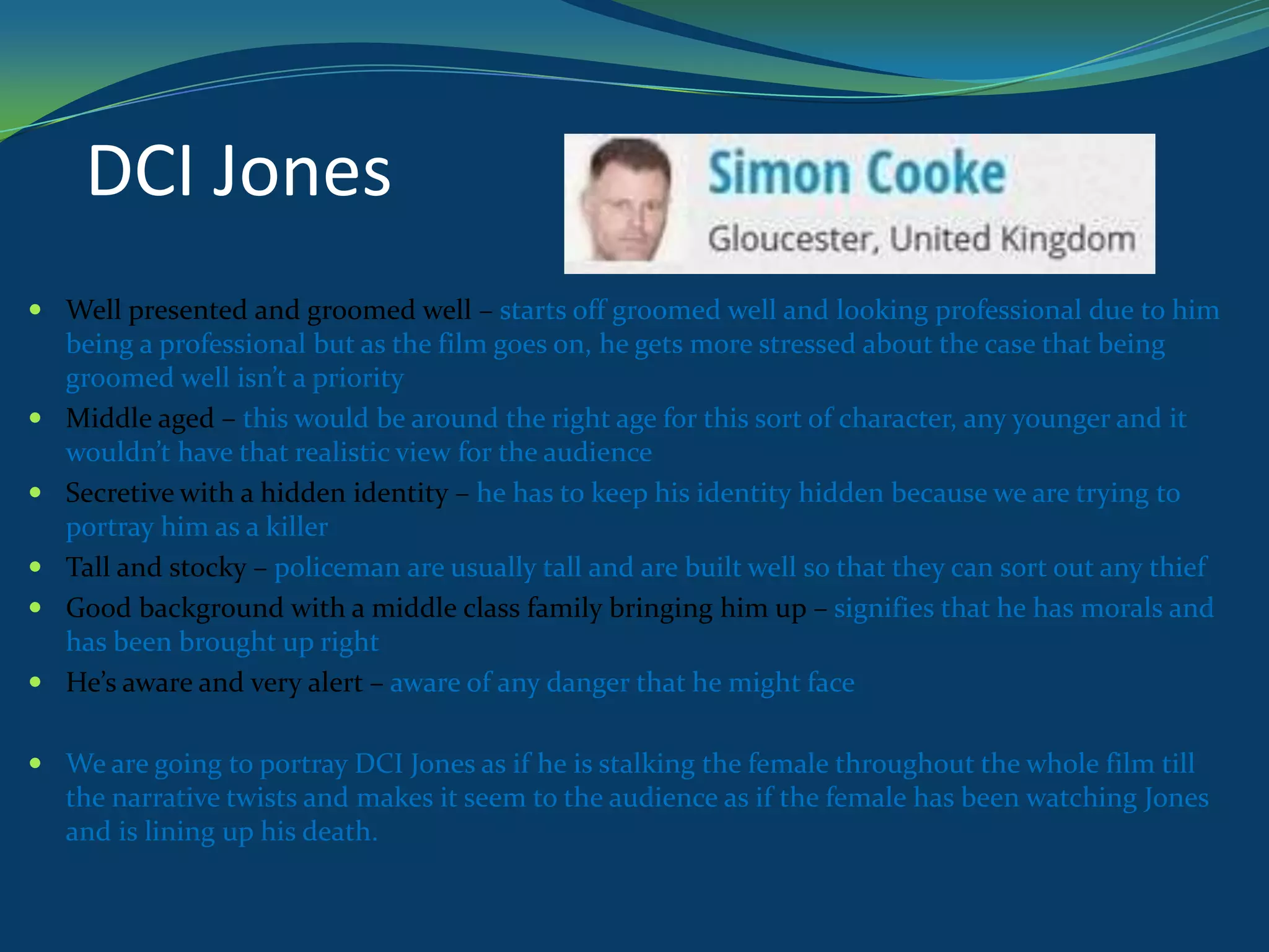 DCI Jones
 Well presented and groomed well – starts off groomed well and looking professional due to him
being a professional but as the film goes on, he gets more stressed about the case that being
groomed well isn’t a priority
 Middle aged – this would be around the right age for this sort of character, any younger and it
wouldn’t have that realistic view for the audience
 Secretive with a hidden identity – he has to keep his identity hidden because we are trying to
portray him as a killer
 Tall and stocky – policeman are usually tall and are built well so that they can sort out any thief
 Good background with a middle class family bringing him up – signifies that he has morals and
has been brought up right
 He’s aware and very alert – aware of any danger that he might face
 We are going to portray DCI Jones as if he is stalking the female throughout the whole film till
the narrative twists and makes it seem to the audience as if the female has been watching Jones
and is lining up his death.

 