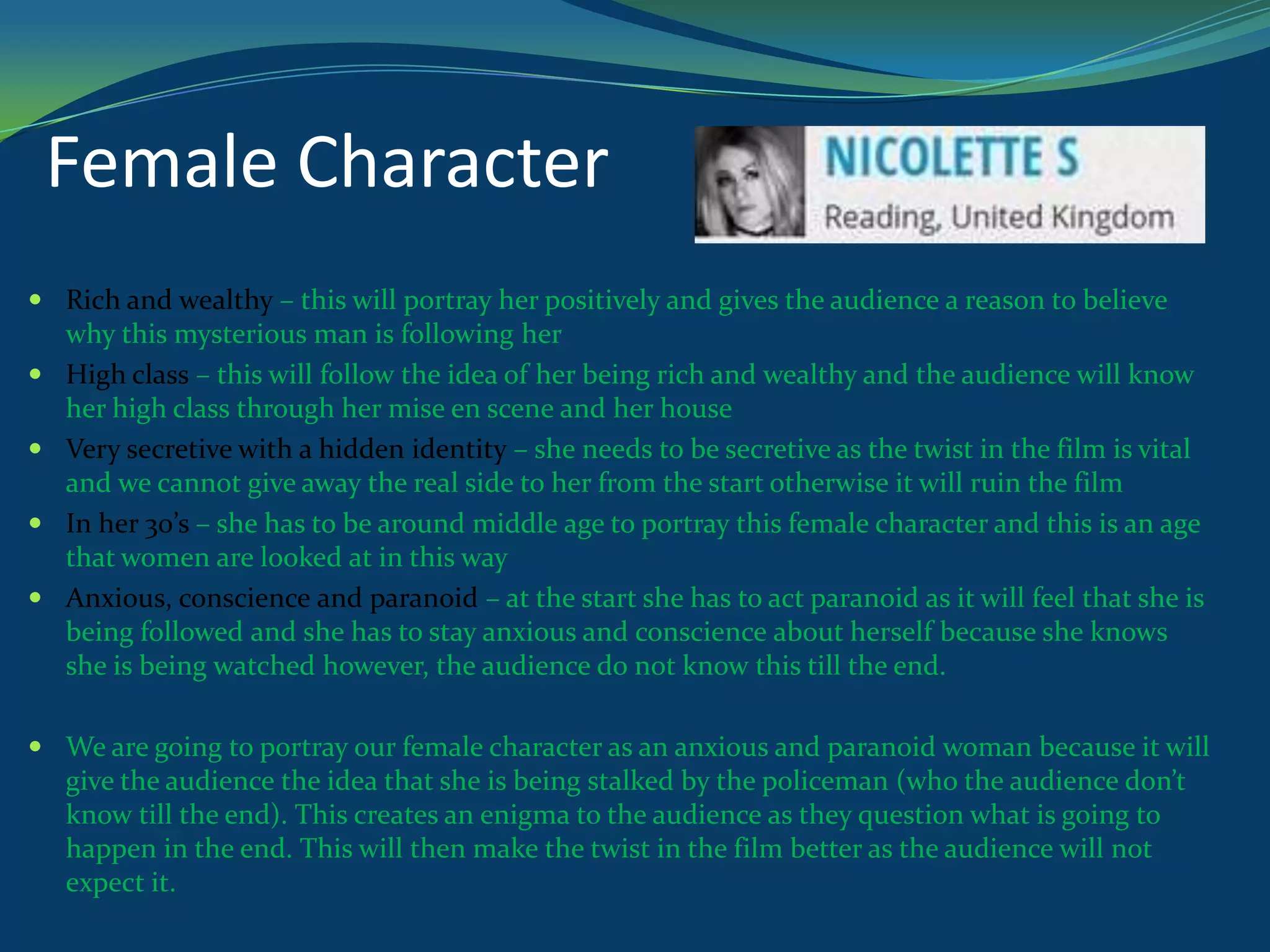 Female Character
 Rich and wealthy – this will portray her positively and gives the audience a reason to believe
why this mysterious man is following her
 High class – this will follow the idea of her being rich and wealthy and the audience will know
her high class through her mise en scene and her house
 Very secretive with a hidden identity – she needs to be secretive as the twist in the film is vital
and we cannot give away the real side to her from the start otherwise it will ruin the film
 In her 30’s – she has to be around middle age to portray this female character and this is an age
that women are looked at in this way
 Anxious, conscience and paranoid – at the start she has to act paranoid as it will feel that she is
being followed and she has to stay anxious and conscience about herself because she knows
she is being watched however, the audience do not know this till the end.

 We are going to portray our female character as an anxious and paranoid woman because it will
give the audience the idea that she is being stalked by the policeman (who the audience don’t
know till the end). This creates an enigma to the audience as they question what is going to
happen in the end. This will then make the twist in the film better as the audience will not
expect it.

 
