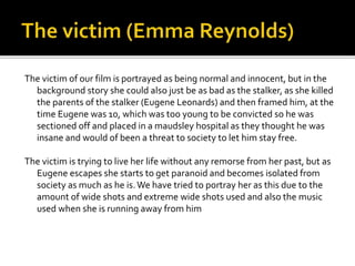 The victim of our film is portrayed as being normal and innocent, but in the
background story she could also just be as bad as the stalker, as she killed
the parents of the stalker (Eugene Leonards) and then framed him, at the
time Eugene was 10, which was too young to be convicted so he was
sectioned off and placed in a maudsley hospital as they thought he was
insane and would of been a threat to society to let him stay free.
The victim is trying to live her life without any remorse from her past, but as
Eugene escapes she starts to get paranoid and becomes isolated from
society as much as he is. We have tried to portray her as this due to the
amount of wide shots and extreme wide shots used and also the music
used when she is running away from him

 