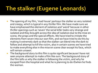 



The opening of my film, ‘mad house’ portrays the stalker as very isolated
and creepy, which is typical in any thriller film. We have made sure we
have emphasised the element of isolation and ‘weird’ because in other
thriller openings such as ‘seven’ the serial killer looks very strange and
isolated and they brought across the idea of isolation due to the mise en
scene, the props and the special effects. We have tried to imitate the
elements from seven into our own film, and we have tried to do this by
making it extremely dark so that the stalker can blend into the dark to
follow and attempt to kill the victim, also in certain scenes we have tried
to make everything else in the mise en scene clear except his face, which
will remain unseen.
The background story to this film is quite significant because I have not
seen anyone attempt to make a film like ours. The background story of
the film tells us why the stalker is following the victim, and why he
escaped from the hospital and what he is planning to do if/when he finds
the woman.

 