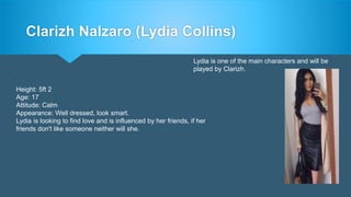 Clarizh Nalzaro (Lydia Collins)
Lydia is one of the main characters and will be
played by Clarizh.
Height: 5ft 2
Age: 17
Attitude: Calm
Appearance: Well dressed, look smart.
Lydia is looking to find love and is influenced by her friends, if her
friends don't like someone neither will she.
 