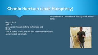 Charlie Harrison (Jack Humphrey)
Height: 5ft 10
Age: 18
Appearance: Casual clothing, fashionable and
stylish.
It is possible that Charlie will be starring as Jack in my
trailer.
Jack is looking to find love and also find someone with the
same interests as himself.
 