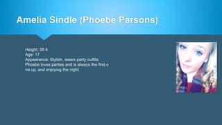 Amelia Sindle (Phoebe Parsons)
Height: 5ft 4
Age: 17
Appearance: Stylish, wears party outfits.
Phoebe loves parties and is always the first o
ne up, and enjoying the night.
 