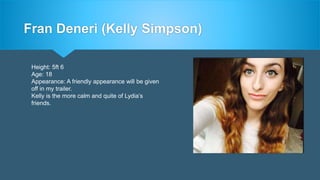 Fran Deneri (Kelly Simpson)
Height: 5ft 6
Age: 18
Appearance: A friendly appearance will be given
off in my trailer.
Kelly is the more calm and quite of Lydia’s
friends.
 