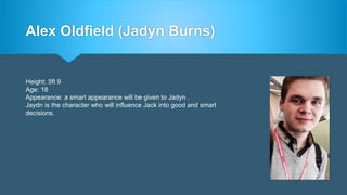 Alex Oldfield (Jadyn Burns)
Height: 5ft 9
Age: 18
Appearance: a smart appearance will be given to Jadyn .
Jaydn is the character who will influence Jack into good and smart
decisions.
 