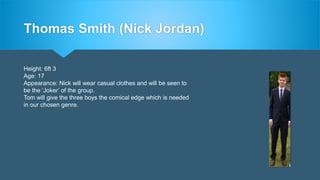 Thomas Smith (Nick Jordan)
Height: 6ft 3
Age: 17
Appearance: Nick will wear casual clothes and will be seen to
be the ‘Joker’ of the group.
Tom will give the three boys the comical edge which is needed
in our chosen genre.
 
