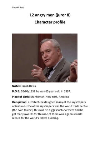 Gabriel Best
12 angry men (juror 8)
Character profile
NAME: Jacob Davis
D.O.B: 02/06/1932 he was 65 years old in 1997.
Place of birth: Manhattan,New York, America
Occupation: architect- he designed many of the skyscrapers
of his time. One of his skyscrapers was the world trade centre
(the twin towers) this was his biggest achievement and he
got many awards for this one of them was a genius world
record for the world’s tallest building.
 
