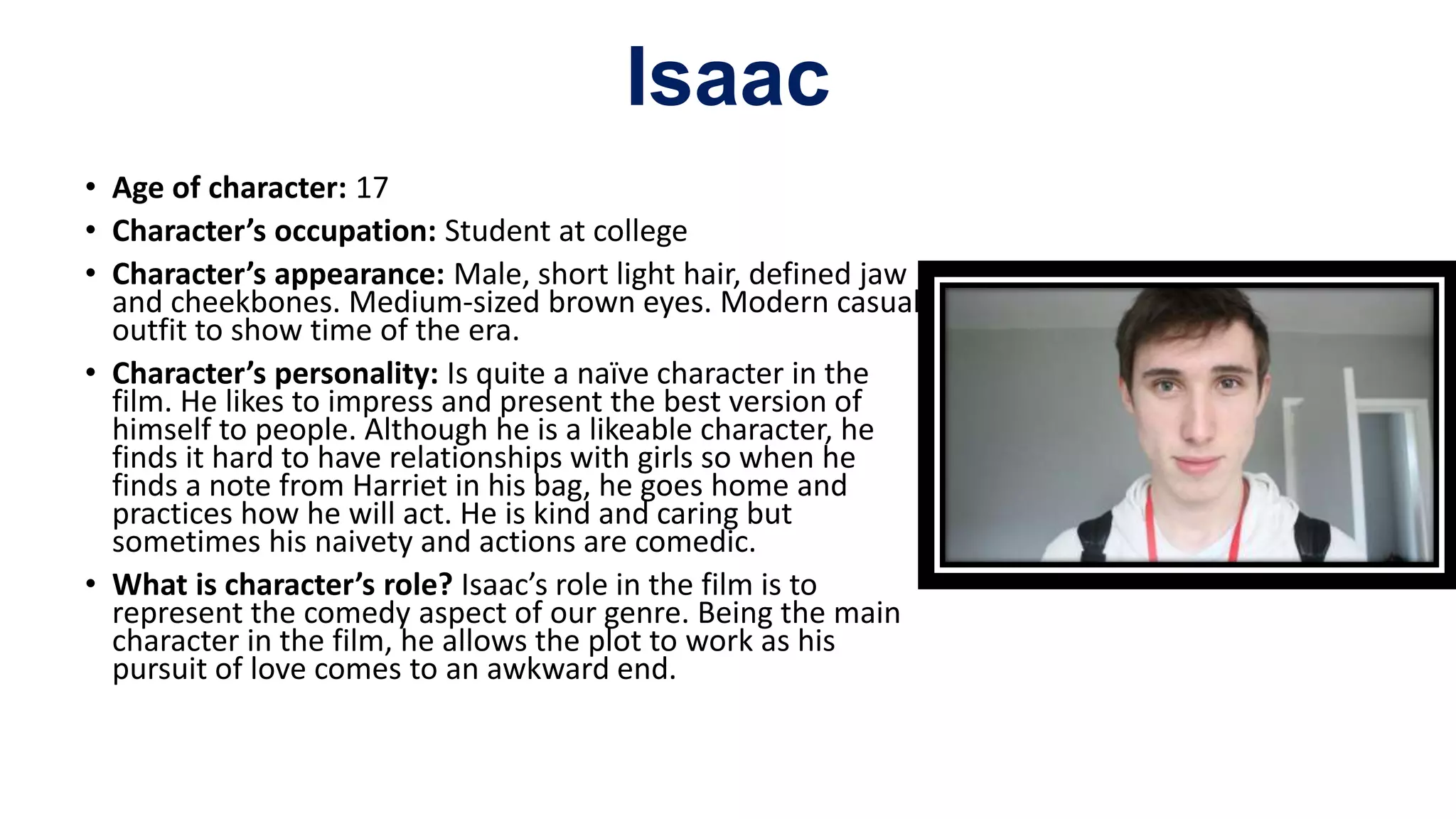 Isaac
• Age of character: 17
• Character’s occupation: Student at college
• Character’s appearance: Male, short light hair, defined jaw
and cheekbones. Medium-sized brown eyes. Modern casual
outfit to show time of the era.
• Character’s personality: Is quite a naïve character in the
film. He likes to impress and present the best version of
himself to people. Although he is a likeable character, he
finds it hard to have relationships with girls so when he
finds a note from Harriet in his bag, he goes home and
practices how he will act. He is kind and caring but
sometimes his naivety and actions are comedic.
• What is character’s role? Isaac’s role in the film is to
represent the comedy aspect of our genre. Being the main
character in the film, he allows the plot to work as his
pursuit of love comes to an awkward end.
 