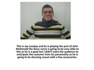 This is Jay Lovejoy and he is playing the part of John McDonald the dress sense is going to be very alike to this as he is a geek but i didn’t want the audience to anticipate the costume from his personality so he is going to be dressing casual with a few accessories. 