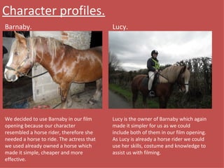 Character profiles. Barnaby. Lucy. We decided to use Barnaby in our film opening because our character resembled a horse rider, therefore she needed a horse to ride. The actress that we used already owned a horse which made it simple, cheaper and more effective. Lucy is the owner of Barnaby which again made it simpler for us as we could include both of them in our film opening. As Lucy is already a horse rider we could use her skills, costume and knowledge to assist us with filming. 