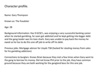 Character profile.

Name: Gary Thompson

Known as: The fraudster

Age: 28

Background information: Has 9 GCSE’s, was enjoying a very successful banking career
when he started gambling, he soon got addicted and he kept getting into bigger debt
and the gang leader was his loan shark. Gary was unable to pay back the money he
owed so he has to do this one off job to write off his debt.

Previous jobs: Mortgage advisor for Lloyds TSB (Sacked for stealing money from sales
for his gambling addiction)

Connections to burglars: Knows Brian because they met a few times when Gary went to
the gang to borrow his money. Did not know Phil prior to the job, they have common
ground because they are both working for the gangland boss for this one job.
 