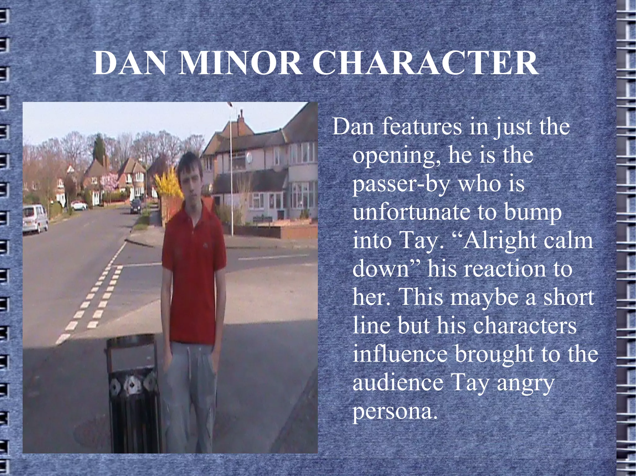 DAN MINOR CHARACTER
          Dan features in just the
           opening, he is the
           passer-by who is
           unfortunate to bump
           into Tay. “Alright calm
           down” his reaction to
           her. This maybe a short
           line but his characters
           influence brought to the
           audience Tay angry
           persona.
 
