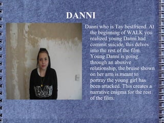DANNI
   Danni who is Tay bestfriend. At
     the beginning of WALK you
     realized young Danni had
     commit suicide, this delves
     into the rest of the film.
     Young Danni is going
     through an abusive
     relationship, the bruise shown
     on her arm is meant to
     portray the young girl has
     been attacked. This creates a
     narrative enigma for the rest
     of the film.
 