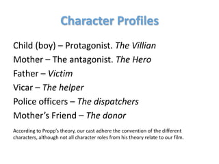 Character Profiles
Child (boy) – Protagonist. The Villian
Mother – The antagonist. The Hero
Father – Victim
Vicar – The helper
Police officers – The dispatchers
Mother’s Friend – The donor
According to Propp’s theory, our cast adhere the convention of the different
characters, although not all character roles from his theory relate to our film.
 