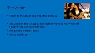 The victim 
• Reacts to the donor and weds the princess. 
• The victim in this is Rose as her mother wants to marry her off 
however she is in love with Jack. 
• This picture is from Titanic. 
• This is a mid shot. 
 