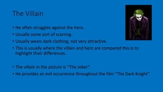 The Villain 
• He often struggles against the hero. 
• Usually some sort of scarring. 
• Usually wears dark clothing, not very attractive. 
• This is usually where the villain and hero are compared this is to 
highlight their differences. 
• The villain in the picture is “The Joker”. 
• He provides an evil occurrence throughout the film “The Dark Knight”. 
 