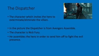 The Dispatcher 
• The character which invites the hero to 
exterminate/eliminate the villain. 
• In the picture the Dispatcher is from Avengers Assemble. 
• The character is Nick Fury. 
• He assembles the hero in order to send him off to fight the evil 
presence. 
 