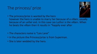 The princess/ prize 
• The princess/prize is wanted by the hero 
however the hero is unable to marry her because of a villain, usually 
because of an unfair evil. In this case Lex Luthor is the villain. When 
he beats the villain then it results in “happily ever after 
• The characters name is “Lois Lane” 
• In the picture the Princess/prize is from Superman. 
• She is later wedded by the hero. 
 