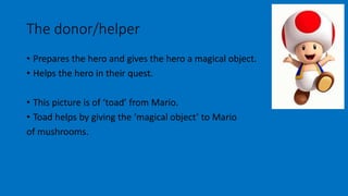 The donor/helper 
• Prepares the hero and gives the hero a magical object. 
• Helps the hero in their quest. 
• This picture is of ‘toad’ from Mario. 
• Toad helps by giving the ‘magical object’ to Mario 
of mushrooms. 
 