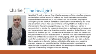 Charlie (The final girl)
We picked ‘Crystal’ to play our final girl as her appearance fit the role of our character
as she displays minimal amount of make up and simple hairstyles to present her
innocence of the character and to also reinforce the fact that she is very virginal.
Although Crystal has platinum blonde hair we thought we could challenge the codes
and conventions since in most Slasher films its normally the blonde that dies first as
she represents the promiscuous girl. Because our film is modern, we wanted to
demonstrate it by altering the codes and conventions as we have the promiscuous girl
as a brunette (this is seen to be down in prom night, a modern Slasher film that came
out in 2008). The final girl has a uni-sex name as it follows the codes and conventions,
this presents her masculine features as well as feminine since we want both male and
females to confide in the character. She is not out going, which is presented through
what she wears since we’re going to assign our actor to wear a quite plain costume.
Charlie was the only character that was polite to the killer as she is an accepting
character however as a result Michael(the killer) demonstrated his unhealthy
obsession by stalking her. As the film goes on her sensibility and clever thinking is more
apparent as she ends up being the stand one standing.
 
