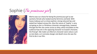Sophie (The promiscuous girl)
Marina was our choice for being the promiscuous girl as we
wanted a female who looked overtly feminine and bold. With
heavy makeup such as sharp eyeliner, strong coloured lips and
styled hair helped convey this. Also the nature of ‘Sophie’ is very
out going as she is a flirtatious character amongst boys, however
through the film she comes across as ditsy, which elucidates to the
audience how she is the opposing character to Crystal’s character,
the final girl. We made sure Marina’s character wore colours such
as red, black, as it connotes danger and death since she was the
first to die in our film.
 