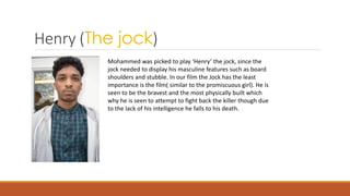 Henry (The jock)
Mohammed was picked to play ‘Henry’ the jock, since the
jock needed to display his masculine features such as board
shoulders and stubble. In our film the Jock has the least
importance is the film( similar to the promiscuous girl). He is
seen to be the bravest and the most physically built which
why he is seen to attempt to fight back the killer though due
to the lack of his intelligence he falls to his death.
 