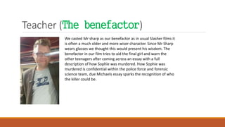 Teacher (The benefactor)
We casted Mr sharp as our benefactor as in usual Slasher films it
is often a much older and more wiser character. Since Mr Sharp
wears glasses we thought this would present his wisdom. The
benefactor in our film tries to aid the final girl and warn the
other teenagers after coming across an essay with a full
description of how Sophie was murdered. How Sophie was
murdered is confidential within the police force and forensic
science team, due Michaels essay sparks the recognition of who
the killer could be.
 