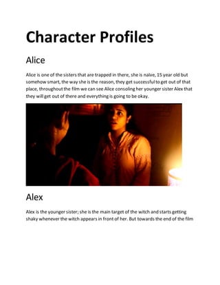 Character Profiles
Alice
Alice is one of the sisters that are trapped in there, she is naïve, 15 year old but
somehow smart, the way she is the reason, they get successfulto get out of that
place, throughoutthe film we can see Alice consoling her younger sister Alex that
they will get out of there and everything is going to be okay.
Alex
Alex is the younger sister; she is the main target of the witch and starts getting
shaky whenever the witch appears in front of her. But towards the end of the film
 