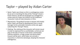 Taylor – played by Aidan Carter
• Name: Taylor was chosen as this is a androgynous name.
As we are re-inventing the idea of the ‘final girl’ (Carol J.
Clover theory), we felt we would give our protagonist a
unisex name as it does not conform to the traditional
‘masculine’ traits of male characters in films.
• Mannerisms: The gradual increase in tension and anxiety
within Taylor will show his development from a casual
teenager to the vulnerable character at the end, again
subverting this ‘final girl’ theory.
• Clothing: The clothing of the character will remain casual
in order to represent him as comfortable, so that we can
play on the idea of ‘horror in the home’ and threaten
ordinary existence. A large jumper and skinny black
trousers will be worn, which does not connote a
masculine or a feminine stereotype, keeping the character
androgynous.
 