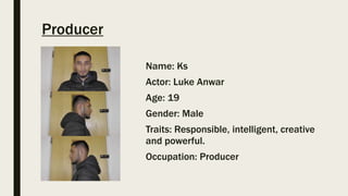 Producer
Name: Ks
Actor: Luke Anwar
Age: 19
Gender: Male
Traits: Responsible, intelligent, creative
and powerful.
Occupation: Producer