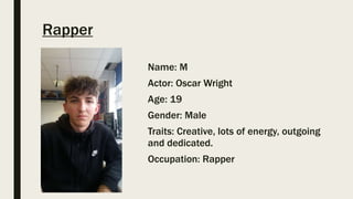 Rapper
Name: M
Actor: Oscar Wright
Age: 19
Gender: Male
Traits: Creative, lots of energy, outgoing
and dedicated.
Occupation: Rapper