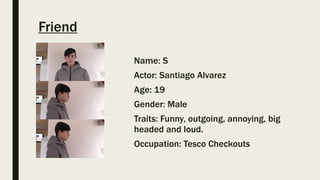 Friend
Name: S
Actor: Santiago Alvarez
Age: 19
Gender: Male
Traits: Funny, outgoing, annoying, big
headed and loud.
Occupation: Tesco Checkouts