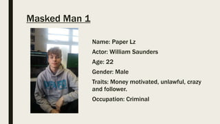 Masked Man 1
Name: Paper Lz
Actor: William Saunders
Age: 22
Gender: Male
Traits: Money motivated, unlawful, crazy
and follower.
Occupation: Criminal