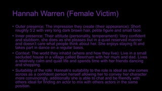 Hannah Warren (Female Victim)
• Outer presence: The impression they create (their appearance): Short
roughly 5’2 with very long dark brown hair, petite figure and small face.
• Inner presence: Their attitude (personality, temperament): Very confident
and stubborn, she does as she pleases but in a quiet reserved manner
and doesn’t care what people think about her. She enjoys staying fit and
takes part in dance on a regular basis.
• Context: The world they inhabit (where and how they live): Live in a small
secluded house in a village called Beenham with her mum and dad. Lives
a relatively calm and quiet life and spends time with her friends dancing
and shopping.
• Suitability of the role: Hannah’s suitability to the role is ideal as she comes
across as a confident person herself allowing her to convey her character
more convincingly, additionally she is able to chat and be friendly with
others ideal for finding an actor to mix with others actors in the same
position.
 