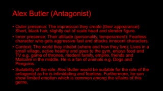 Alex Butler (Antagonist)
• Outer presence: The impression they create (their appearance):
Short, black hair, slightly out of scale head and slender figure.
• Inner presence: Their attitude (personality, temperament): Fearless
character who gets aggressive fast and attacks innocent characters.
• Context: The world they inhabit (where and how they live): Lives in a
small village, active healthy and goes to the gym, enjoys food and
TV e.g. game of thrones, modern family, empire, friends and
Malcolm in the middle. He is a fan of animals e.g. Dogs and
Penguins.
• Suitability of the role: Alex Butler would be suitable for the role of the
antagonist as he is intimidating and fearless. Furthermore, he can
show limited emotion which is common among the villains of this
genre.
 