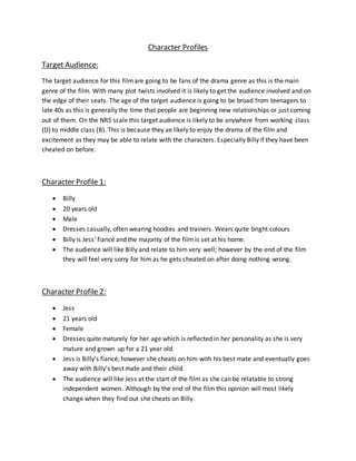 Character Profiles
Target Audience:
The target audience for this filmare going to be fans of the drama genre as this is the main
genre of the film. With many plot twists involved it is likely to get the audience involved and on
the edge of their seats. The age of the target audience is going to be broad from teenagers to
late 40s as this is generally the time that people are beginning new relationships or just coming
out of them. On the NRS scale this target audience is likely to be anywhere from working class
(D) to middle class (B). This is because they ae likely to enjoy the drama of the film and
excitement as they may be able to relate with the characters. Especially Billy if they have been
cheated on before.
Character Profile 1:
 Billy
 20 years old
 Male
 Dresses casually, often wearing hoodies and trainers. Wears quite bright colours
 Billy is Jess’ fiancé and the majority of the film is set at his home.
 The audience will like Billy and relate to him very well; however by the end of the film
they will feel very sorry for him as he gets cheated on after doing nothing wrong.
Character Profile 2:
 Jess
 21 years old
 Female
 Dresses quite maturely for her age which is reflected in her personality as she is very
mature and grown up for a 21 year old.
 Jess is Billy’s fiancé; however she cheats on him with his best mate and eventually goes
away with Billy’s best mate and their child.
 The audience will like Jess at the start of the film as she can be relatable to strong
independent women. Although by the end of the film this opinion will most likely
change when they find out she cheats on Billy.
 