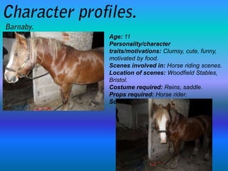Age: 11
Personality/character
traits/motivations: Clumsy, cute, funny,
motivated by food.
Scenes involved in: Horse riding scenes.
Location of scenes: Woodfield Stables,
Bristol.
Costume required: Reins, saddle.
Props required: Horse rider.
Script: No script required.
 