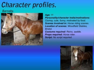 Age: 11
Personality/character traits/motivations:
Clumsy, cute, funny, motivated by food.
Scenes involved in: Horse riding scenes.
Location of scenes: Woodfield Stables,
Bristol.
Costume required: Reins, saddle.
Props required: Horse rider.
Script: No script required.
 