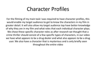 Character Profiles
For the filming of my main task I was required to have character profiles, this
would enable my target audience to get to know the characters in my film in
greater detail. It will also allow my target audience top have better knowledge
of why they are in my film and what roles that each individual character plays.
We chose these specific character roles as after research we thought that a
crime thriller should consist of a few specific types of characters, in our video
we have what appears to be a drug dealer and what also appears to be a drug
user. We also have a character that is mysterious and is only briefly seen
throughout the entire video
 