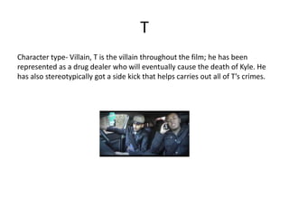 T
Character type- Villain, T is the villain throughout the film; he has been
represented as a drug dealer who will eventually cause the death of Kyle. He
has also stereotypically got a side kick that helps carries out all of T’s crimes.
 