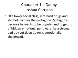 Character 1 – Danny
Joshua Caruana
• Of a lower social class, into hard drugs and
alcohol. Follows the protagonist/antagonist
because he wants to be popular and to get rid
of hidden emotional pain. Acts like a strong,
bad boy yet deep down is emotionally
challenged.
 