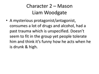 Character 2 – Mason
Liam Woodgate
• A mysterious protagonist/antagonist,
consumes a lot of drugs and alcohol, had a
past trauma which is unspecified. Doesn’t
seem to fit in the group yet people tolerate
him and think it’s funny how he acts when he
is drunk & high.
 
