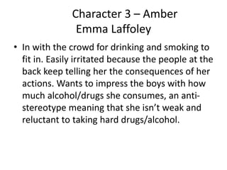 Character 3 – Amber
Emma Laffoley
• In with the crowd for drinking and smoking to
fit in. Easily irritated because the people at the
back keep telling her the consequences of her
actions. Wants to impress the boys with how
much alcohol/drugs she consumes, an anti-
stereotype meaning that she isn’t weak and
reluctant to taking hard drugs/alcohol.
 