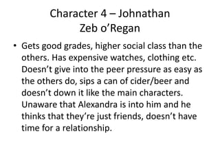Character 4 – Johnathan
Zeb o’Regan
• Gets good grades, higher social class than the
others. Has expensive watches, clothing etc.
Doesn’t give into the peer pressure as easy as
the others do, sips a can of cider/beer and
doesn’t down it like the main characters.
Unaware that Alexandra is into him and he
thinks that they’re just friends, doesn’t have
time for a relationship.
 