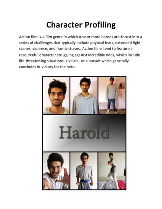 Character Profiling
Action film is a film genre in which one or more heroes are thrust into a
series of challenges that typically include physical feats, extended fight
scenes, violence, and frantic chases. Action films tend to feature a
resourceful character struggling against incredible odds, which include
life-threatening situations, a villain, or a pursuit which generally
concludes in victory for the hero.
 