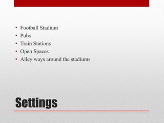 Settings
• Football Stadium
• Pubs
• Train Stations
• Open Spaces
• Alley ways around the stadiums
 