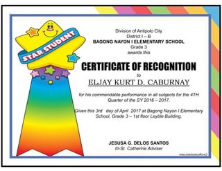 Division of Antipolo City
District I – B
BAGONG NAYON I ELEMENTARY SCHOOL
Grade 3
awards this
CERTIFICATE OF RECOGNITION
to
ELJAY KURT D. CABURNAY
for his commendable performance in all subjects for the 4TH
Quarter of the SY 2016 – 2017.
Given this 3rd day of April 2017 at Bagong Nayon I Elementary
School, Grade 3 – 1st floor Leyble Building.
JESUSA G. DELOS SANTOS
III-St. Catherine Adviser
 